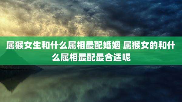 属猴女生和什么属相最配婚姻 属猴女的和什么属相最配最合适呢