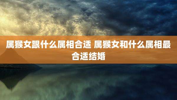 属猴女跟什么属相合适 属猴女和什么属相最合适结婚