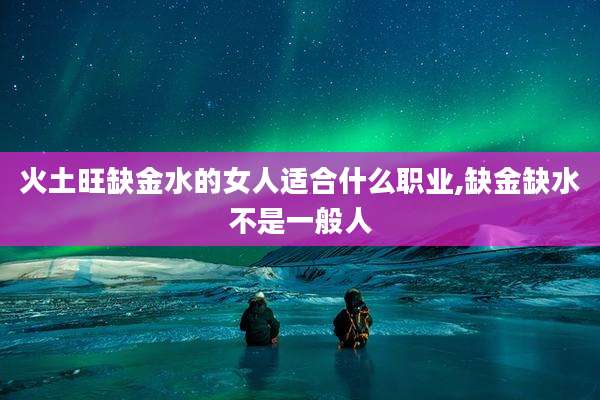 火土旺缺金水的女人适合什么职业,缺金缺水不是一般人