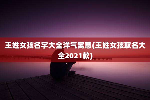 王姓女孩名字大全洋气寓意(王姓女孩取名大全2021款)