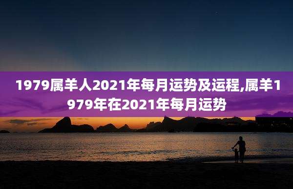 1979属羊人2021年每月运势及运程,属羊1979年在2021年每月运势