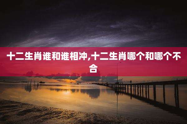 十二生肖谁和谁相冲,十二生肖哪个和哪个不合