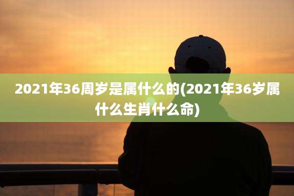 2021年36周岁是属什么的(2021年36岁属什么生肖什么命)