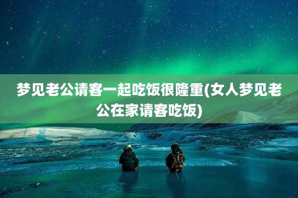 梦见老公请客一起吃饭很隆重(女人梦见老公在家请客吃饭)
