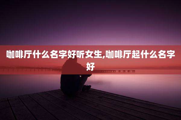 咖啡厅什么名字好听女生,咖啡厅起什么名字好