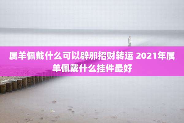 属羊佩戴什么可以辟邪招财转运 2021年属羊佩戴什么挂件最好