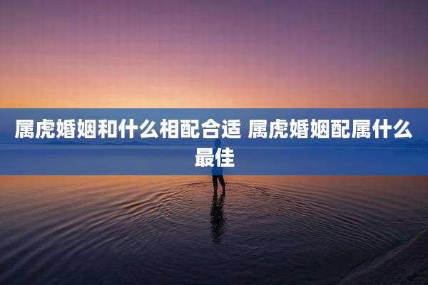 属虎婚姻和什么相配合适 属虎婚姻配属什么最佳