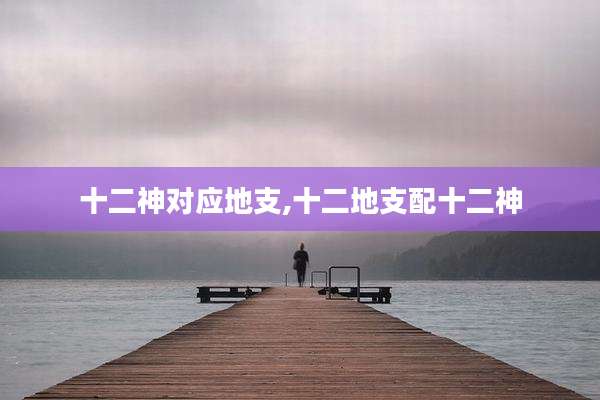 十二神对应地支,十二地支配十二神