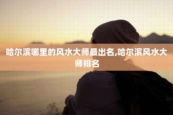 哈尔滨哪里的风水大师最出名,哈尔滨风水大师排名