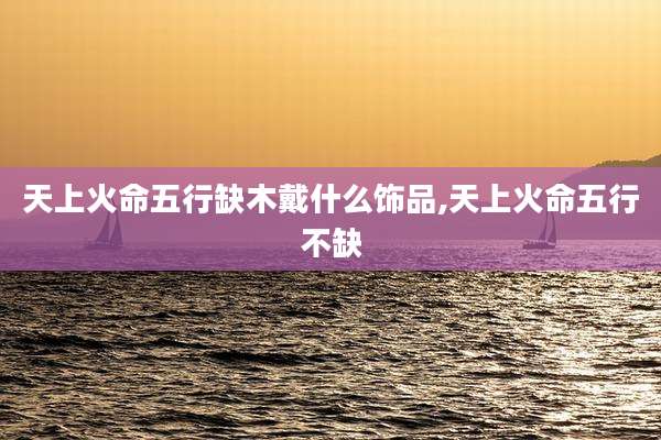 天上火命五行缺木戴什么饰品,天上火命五行不缺