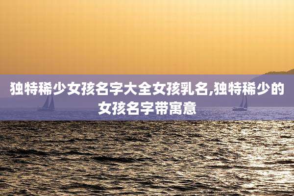 独特稀少女孩名字大全女孩乳名,独特稀少的女孩名字带寓意