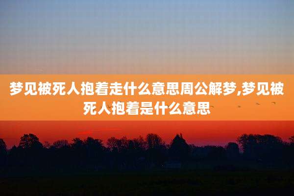 梦见被死人抱着走什么意思周公解梦,梦见被死人抱着是什么意思