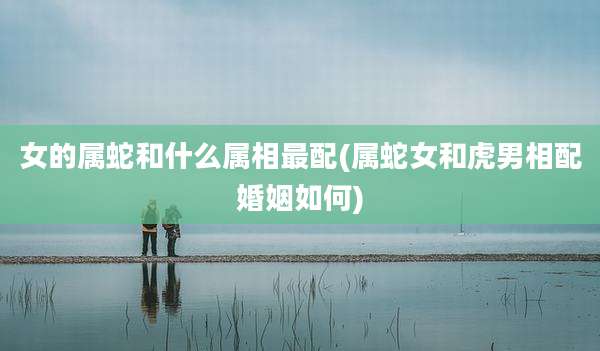 女的属蛇和什么属相最配(属蛇女和虎男相配婚姻如何)