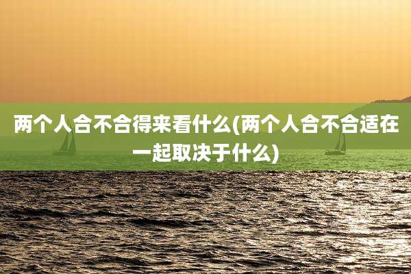 两个人合不合得来看什么(两个人合不合适在一起取决于什么)