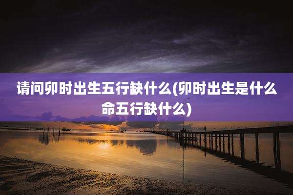 请问卯时出生五行缺什么(卯时出生是什么命五行缺什么)