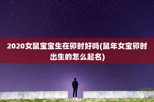 2020女鼠宝宝生在卯时好吗(鼠年女宝卯时出生的怎么起名)