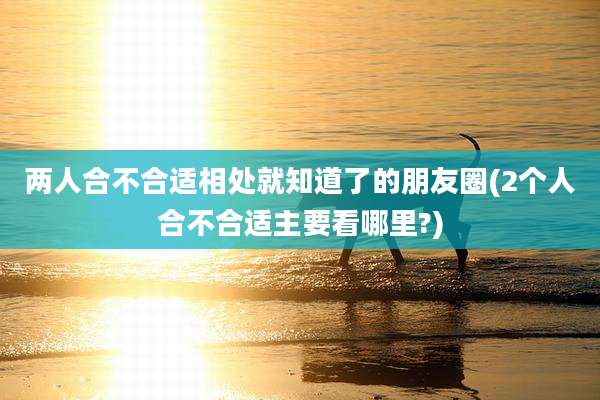 两人合不合适相处就知道了的朋友圈(2个人合不合适主要看哪里?)