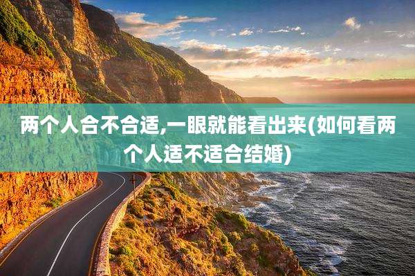 两个人合不合适,一眼就能看出来(如何看两个人适不适合结婚)