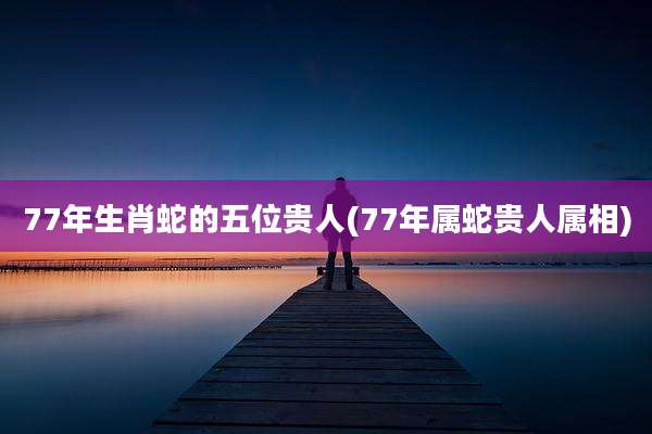 77年生肖蛇的五位贵人(77年属蛇贵人属相)