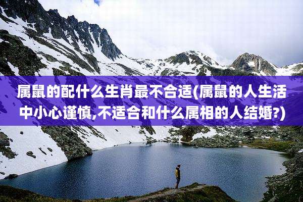 属鼠的配什么生肖最不合适(属鼠的人生活中小心谨慎,不适合和什么属相的人结婚?)
