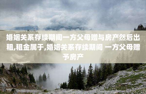婚姻关系存续期间一方父母赠与房产然后出租,租金属于,婚姻关系存续期间 一方父母赠予房产