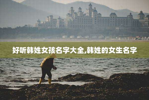 好听韩姓女孩名字大全,韩姓的女生名字