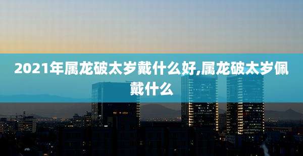 2021年属龙破太岁戴什么好,属龙破太岁佩戴什么