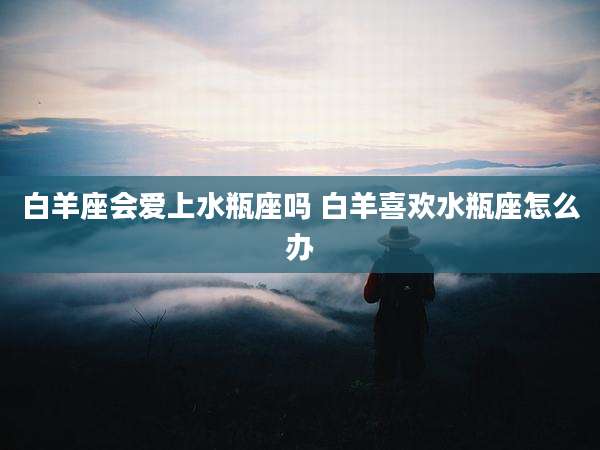 白羊座会爱上水瓶座吗 白羊喜欢水瓶座怎么办