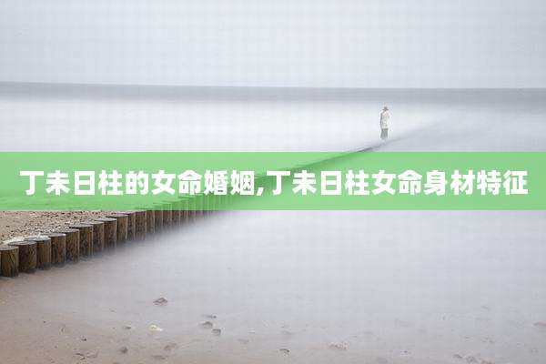 丁未日柱的女命婚姻,丁未日柱女命身材特征