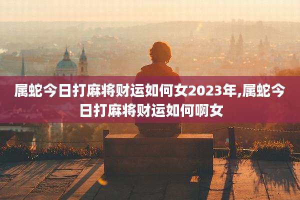 属蛇今日打麻将财运如何女2023年,属蛇今日打麻将财运如何啊女