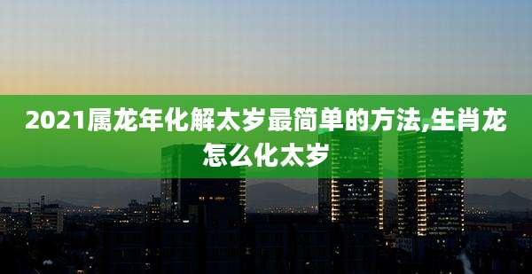 2021属龙年化解太岁最简单的方法,生肖龙怎么化太岁