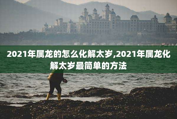 2021年属龙的怎么化解太岁,2021年属龙化解太岁最简单的方法