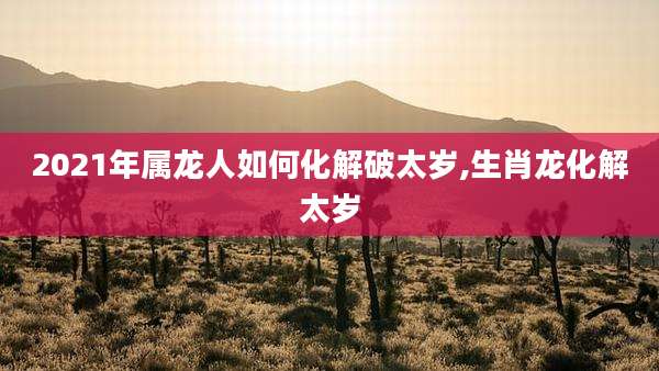 2021年属龙人如何化解破太岁,生肖龙化解太岁