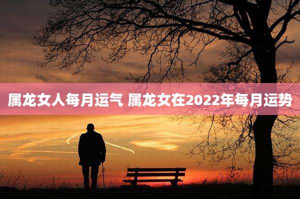 属龙女人每月运气 属龙女在2022年每月运势