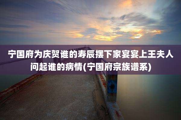 宁国府为庆贺谁的寿辰摆下家宴宴上王夫人问起谁的病情(宁国府宗族谱系)