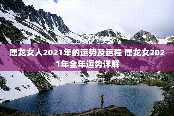 属龙女人2021年的运势及运程 属龙女2021年全年运势详解