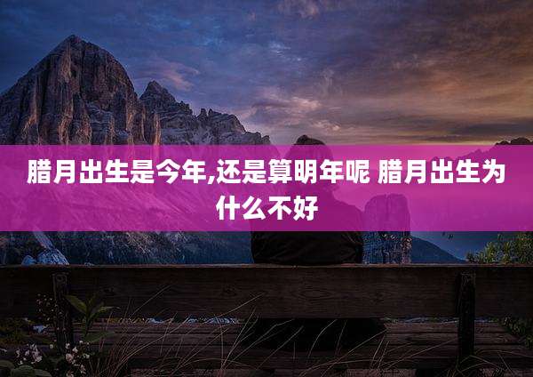 腊月出生是今年,还是算明年呢 腊月出生为什么不好