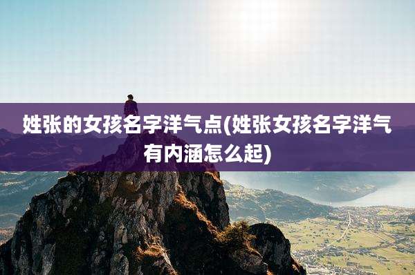 姓张的女孩名字洋气点(姓张女孩名字洋气有内涵怎么起)