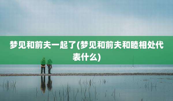 梦见和前夫一起了(梦见和前夫和睦相处代表什么)