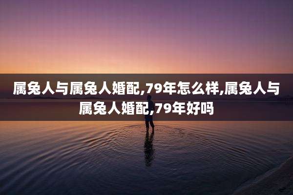 属兔人与属兔人婚配,79年怎么样,属兔人与属兔人婚配,79年好吗