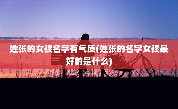 姓张的女孩名字有气质(姓张的名字女孩最好的是什么)