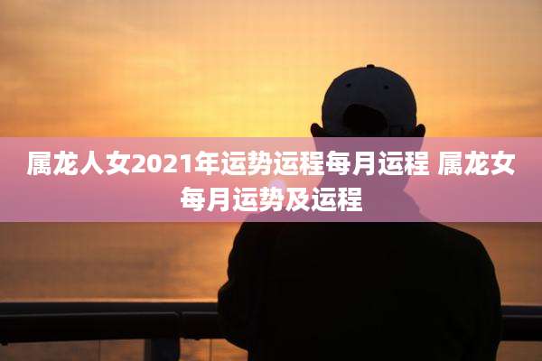 属龙人女2021年运势运程每月运程 属龙女每月运势及运程