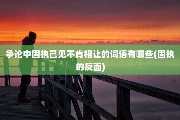 争论中固执己见不肯相让的词语有哪些(固执的反面)