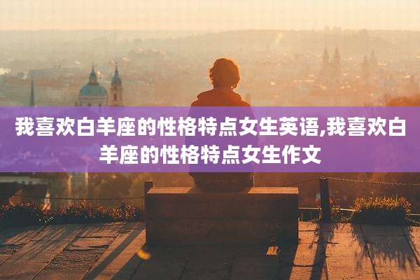 我喜欢白羊座的性格特点女生英语,我喜欢白羊座的性格特点女生作文