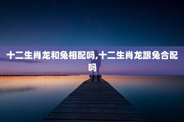 十二生肖龙和兔相配吗,十二生肖龙跟兔合配吗