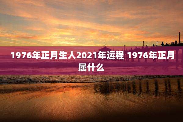 1976年正月生人2021年运程 1976年正月属什么
