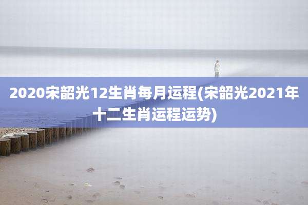 2020宋韶光12生肖每月运程(宋韶光2021年十二生肖运程运势)