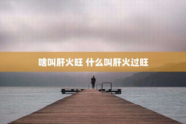 啥叫肝火旺 什么叫肝火过旺