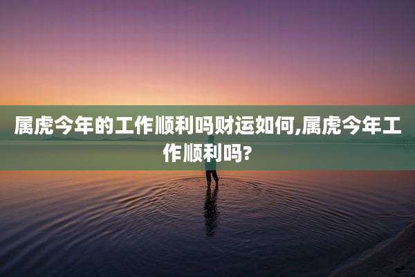 属虎今年的工作顺利吗财运如何,属虎今年工作顺利吗?