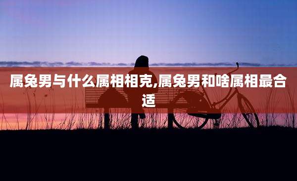 属兔男与什么属相相克,属兔男和啥属相最合适